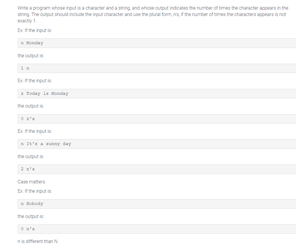 Write a program whose input is a character and a string, and whose output indicates the number of times the character appears in the
string. The output should include the input character and use the plural form, n's, if the number of times the characters appears is not
exactly 1.
Ex: If the input is:
n Monday
the output is:
1 n
Ex: If the input is:
z Today is Monday
the output is:
0 z's
Ex: If the input is:
n It's a sunny day
the output is:
2 n's
Case matters.
Ex: If the input is:
n Nobody
the output is:
0 n's
n is different than N.
