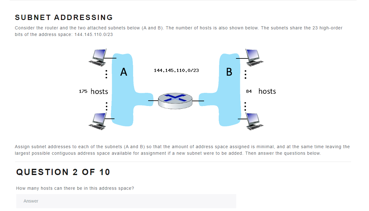 SUBNET ADDRESSING
Consider the router and the two attached subnets below (A and B). The number of hosts is also shown below. The subnets share the 23 high-order
bits of the address space: 144.145.110.0/23
:
A
175 hosts
QUESTION 2 OF 10
Answer
How many hosts can there be in this address space?
144.145.110.0/23
B
Assign subnet addresses to each of the subnets (A and B) so that the amount of address space assigned is minimal, and at the same time leaving the
largest possible contiguous address space available for assignment if a new subnet were to be added. Then answer the questions below.
84
hosts