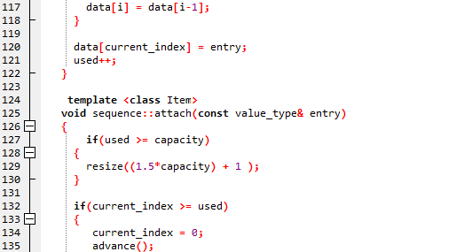 117
118
119
120
121
122
123
124
125
126
127
128
129
130
131
132
133
134
135
I
{}
I
}
data[i] = data[i-1];
data[current_index]
used++;
= entry;
template <class Item>
void sequence::attach(const value_type& entry)
if (used >= capacity)
resize((1.5* capacity) + 1);
{
}
if (current_index >= used)
{
current_index = 0;
advance();