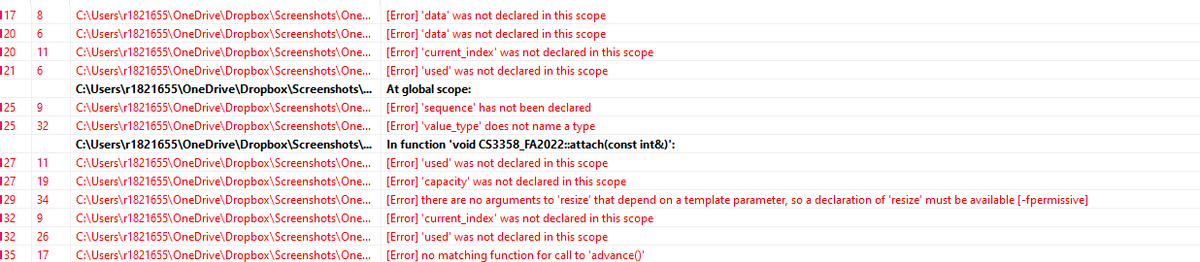 117
8 C:\Users\r1821655\OneDrive\Dropbox\Screenshots\One...
C:\Users\r1821655\OneDrive\Dropbox\Screenshots\One...
120
6
121 6
120 11 C:\Users\r1821655\OneDrive\Dropbox\Screenshots\One...
C:\Users\r1821655\OneDrive\Dropbox\Screenshots\One...
C:\Users\r1821655\OneDrive\Dropbox\Screenshots\...
C:\Users\r1821655\OneDrive\Dropbox\Screenshots\One...
125 9
125 32 C:\Users\r1821655\OneDrive\Dropbox\Screenshots\One...
C:\Users\r1821655\OneDrive\Dropbox\Screenshots)\...
C:\Users\r1821655\OneDrive\Dropbox\Screenshots\One...
C:\Users\r1821655\OneDrive\Dropbox\Screenshots\One...
C:\Users\r1821655\OneDrive\Dropbox\Screenshots\One...
127 11
127 19
129 34
132 9 C:\Users\r1821655\OneDrive\Dropbox\Screenshots\One...
C:\Users\r1821655\OneDrive\Dropbox\Screenshots\One...
132 26
135
17 C:\Users\r1821655\OneDrive\Dropbox\Screenshots\One...
[Error] 'data' was not declared in this scope
[Error] 'data' was not declared in this scope
[Error] 'current_index' was not declared in this scope
[Error] 'used' was not declared in this scope
At global scope:
[Error] 'sequence' has not been declared
[Error] 'value_type' does not name a type
In function 'void CS3358_FA2022::attach(const int&)':
[Error] 'used' was not declared in this scope
[Error] 'capacity' was not declared in this scope
[Error] there are no arguments to 'resize' that depend on a template parameter, so a declaration of 'resize' must be available [-fpermissive]
[Error] 'current_index' was not declared in this scope
[Error] 'used' was not declared in this scope
[Error] no matching function for call to 'advance()'