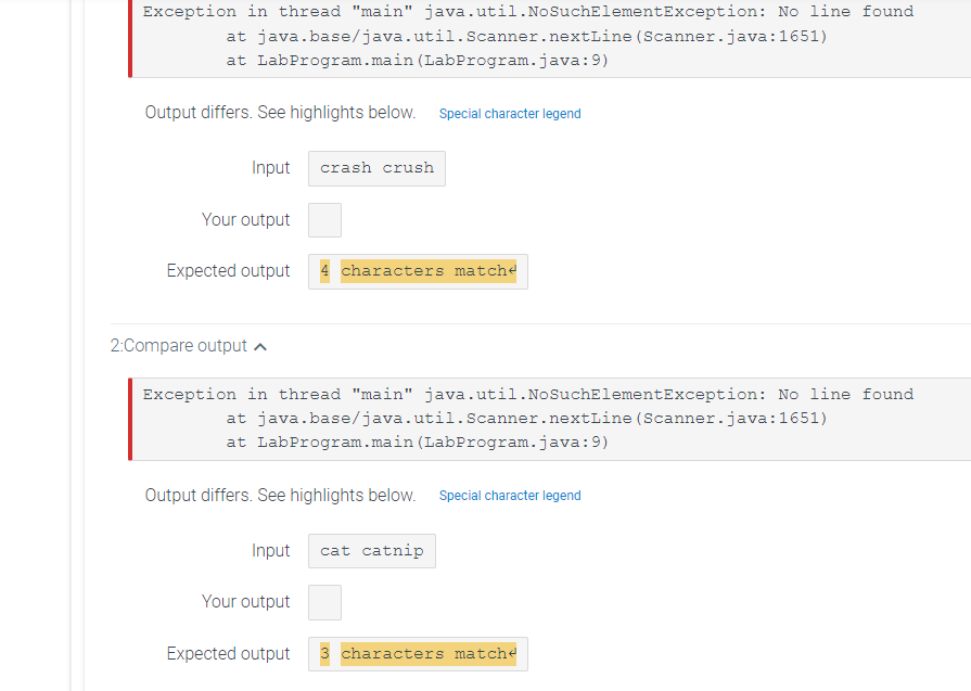 Exception in thread "main" java.util.NoSuchElementException: No line found
at
at LabProgram.main (LabProgram.java:9)
java.base/java.util.Scanner.nextLine
Output differs. See highlights below. Special character legend
Input crash crush
Your output
2:Compare output
Expected output 4 characters matche
Exception in thread "main" java.util.No SuchElementException: No line found
at java.base/java.util.Scanner.nextLine (Scanner.java:1651)
at LabProgram.main (LabProgram.java:9)
Output differs. See highlights below. Special character legend
Input cat catnip
Your output
(Scanner.java:1651)
Expected output 3 characters matche