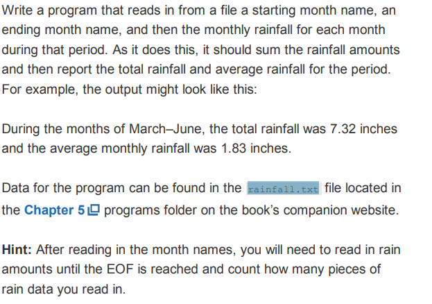 Write a program that reads in from a file a starting month name, an
ending month name, and then the monthly rainfall for each month
during that period. As it does this, it should sum the rainfall amounts
and then report the total rainfall and average rainfall for the period.
For example, the output might look like this:
During the months of March-June, the total rainfall was 7.32 inches
and the average monthly rainfall was 1.83 inches.
Data for the program can be found in the rainfall.txt file located in
the Chapter 5 º programs folder on the book's companion website.
Hint: After reading in the month names, you will need to read in rain
amounts until the EOF is reached and count how many pieces of
rain data you read in.
