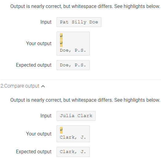 Output is nearly correct, but whitespace differs. See highlights below.
Input Pat Silly Doe
Your output
2:Compare output
Expected output Doe, P.S.
Doe, P.S.
Output is nearly correct, but whitespace differs. See highlights below.
Input Julia Clark
Your output
Expected output
Clark, J.
Clark, J.