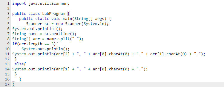 1 import java.util.Scanner;
2
3 public class LabProgram {
4
public static void main(String[] args) {
Scanner sc = new Scanner(System.in);
System.out.println();
5
6
7 String name = sc.nextLine();
8 String[] arr = name.split(" ");
9 if(arr.length == 3){
10
System.out.println();
11 System.out.println(arr[2] +
12 }
13 else{
14
15 }
16
17 }
System.out.println(arr[1] +
}
3
+ arr[0].charAt(0) + + arr[1].charAt(0) + ".");
+ arr[0].charAt(0) + ".");