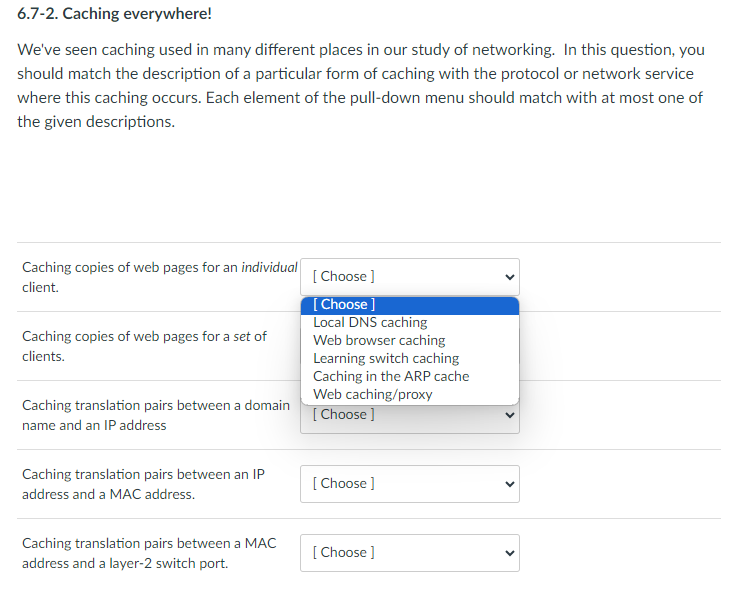 6.7-2. Caching everywhere!
We've seen caching used in many different places in our study of networking. In this question, you
should match the description of a particular form of caching with the protocol or network service
where this caching occurs. Each element of the pull-down menu should match with at most one of
the given descriptions.
Caching copies of web pages for an i
client.
individual
Caching copies of web pages for a set of
clients.
Caching translation pairs between a domain
name and an IP address
Caching translation pairs between an IP
address and a MAC address.
Caching translation pairs between a MAC
address and a layer-2 switch port.
[Choose ]
[Choose ]
Local DNS caching
Web browser caching
Learning switch caching
Caching in the ARP cache
Web caching/proxy
[Choose ]
[Choose ]
[Choose ]