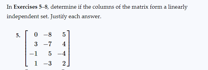 In Exercises 5-8, determine if the columns of the matrix form a linearly
independent set. Justify each answer.
5.
0 -8 5
3 -7 4
-1 5 -4
1-3 2