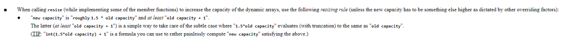 When calling resize (while implementing some of the member functions) to increase the capacity of the dynamic arrays, use the following resizing rule (unless the new capacity has to be something else higher as dictated by other overriding factors):
"new capacity" is "roughly 1.5 * old capacity" and at least "old capacity + 1".
The latter (at least "old capacity + 1") is a simple way to take care of the subtle case where "1.5*old capacity" evaluates (with truncation) to the same as "old capacity".
(TIP: "int(1.5*old capacity) + 1" is a formula you can use to rather painlessly compute "new capacity" satisfying the above.)