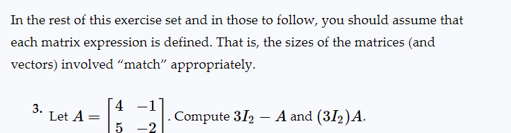 In the rest of this exercise set and in those to follow, you should assume that
each matrix expression is defined. That is, the sizes of the matrices (and
vectors) involved "match" appropriately.
3.
Let A
=
4
5
-2
Compute 312 – A and (31₂) A.