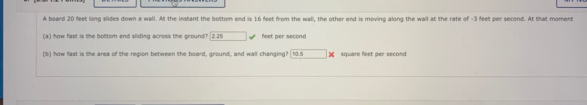 A board 20 feet long slides down a wall. At the instant the bottom end is 16 feet from the wall, the other end is moving along the wall at the rate of -3 feet per second. At that moment
(a) how fast is the bottom end sliding across the ground? 2.25
v feet per second
(b) how fast is the area of the region between the board, ground, and wall changing? 10.5
X square feet per second
