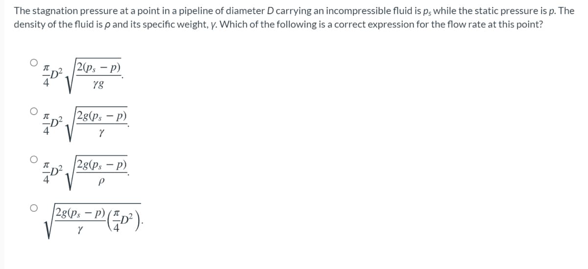 The stagnation pressure at a point in a pipeline of diameter D carrying an incompressible fluid is p; while the static pressure is p. The
density of the fluid is p and its specific weight, y. Which of the following is a correct expression for the flow rate at this point?
|2 (p, — р)
-
2g(ps – p)
2g(ps
- p)
28(Ps – P)
