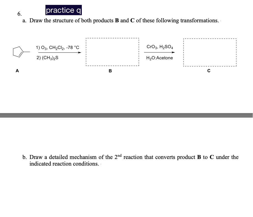practice q
6.
a. Draw the structure of both products B and C of these following transformations.
1) 03, CH₂Cl2, -78 °C
CrO3, H₂SO4
2) (CH3)2S
H₂O:Acetone
A
B
C
b. Draw a detailed mechanism of the 2nd reaction that converts product B to C under the
indicated reaction conditions.