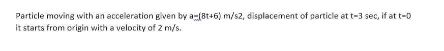 Particle moving with an acceleration given by a=(8t+6) m/s2, displacement of particle at t=3 sec, if at t=0
it starts from origin with a velocity of 2 m/s.
