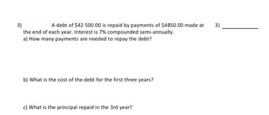 3)
the end of each year. Interest is 7% compounded semi-annually.
A debt of $42 500.00 is repaid by payments of $4850.00 made at
3)
a) How many payments are needed to repay the debt?
b) What is the cost of the debt for the first three years?
c) What is the principal repaid in the 3rd year?
