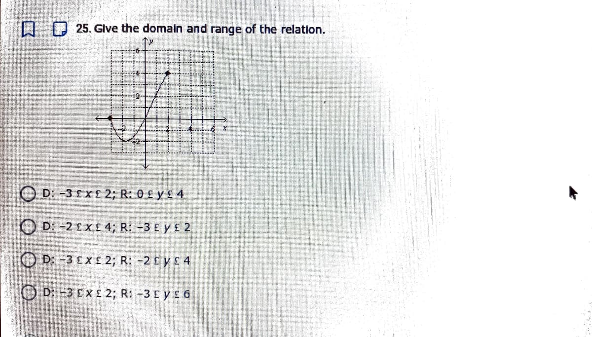 I D 25. Glve the domaln and range of the relation.
O D: -3 EX£ 2; R: 0 £ y £ 4
O D: -2 EX£ 4; R: -3 £
2
O D: -3 £x£ 2; R: -2 £ y £ 4
O D: -3 E X£ 2; R: -3 £ y£ 6
