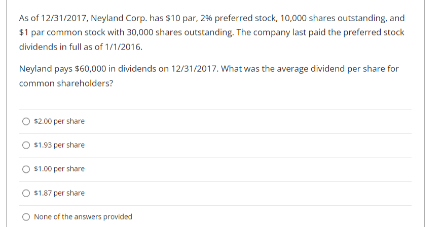 As of 12/31/2017, Neyland Corp. has $10 par, 2% preferred stock, 10,000 shares outstanding, and
$1 par common stock with 30,000 shares outstanding. The company last paid the preferred stock
dividends in full as of 1/1/2016.
Neyland pays $60,000 in dividends on 12/31/2017. What was the average dividend per share for
common shareholders?
$2.00 per share
$1.93 per share
$1.00 per share
$1.87 per share
None of the answers provided