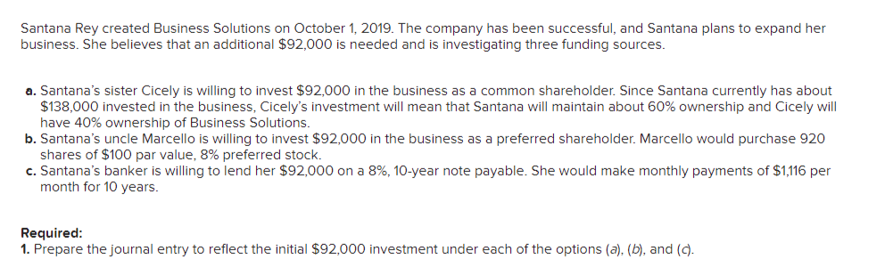 Santana Rey created Business Solutions on October 1, 2019. The company has been successful, and Santana plans to expand her
business. She believes that an additional $92,000 is needed and is investigating three funding sources.
a. Santana's sister Cicely is willing to invest $92,000 in the business as a common shareholder. Since Santana currently has about
$138,000 invested in the business, Cicely's investment will mean that Santana will maintain about 60% ownership and Cicely will
have 40% ownership of Business Solutions.
b. Santana's uncle Marcello is willing to invest $92,000 in the business as a preferred shareholder. Marcello would purchase 920
shares of $100 par value, 8% preferred stock.
c. Santana's banker is willing to lend her $92,000 on a 8%, 10-year note payable. She would make monthly payments of $1,116 per
month for 10 years.
Required:
1. Prepare the journal entry to reflect the initial $92,000 investment under each of the options (a), (b), and (c).