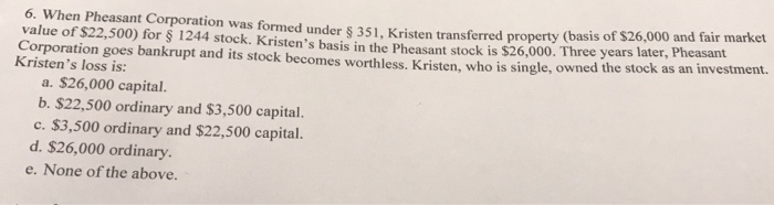 6. When Pheasant Corporation was formed under § 351, Kristen transferred property (basis of $26,000 and fair market
value of $22,500) for § 1244 stock. Kristen's basis in the Pheasant stock is $26,000. Three years later, Pheasant
Corporation goes bankrupt and its stock becomes worthless. Kristen, who is single, owned the stock as an investment.
Kristen's loss is:
a. $26,000 capital.
b. $22,500 ordinary and $3,500 capital.
c. $3,500 ordinary and $22,500 capital.
d. $26,000 ordinary.
e. None of the above.