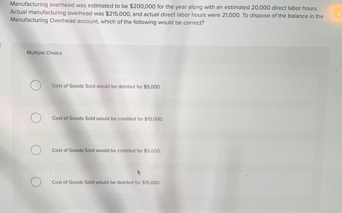 Manufacturing overhead was estimated to be $200,000 for the year along with an estimated 20,000 direct labor hours.
Actual manufacturing overhead was $215,000, and actual direct labor hours were 21,000. To dispose of the balance in the
Manufacturing Overhead account, which of the following would be correct?
Multiple Choice
Cost of Goods Sold would be debited for $5,000.
Cost of Goods Sold would be credited for $15,000.
Cost of Goods Sold would be credited for $5,000.
Cost of Goods Sold would be debited for $15,000.