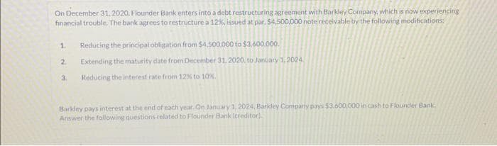 On December 31, 2020, Flounder Bank enters into a debt restructuring agreement with Barkley Company, which is now experiencing
financial trouble. The bank agrees to restructure a 12%, issued at par, $4,500,000 note receivable by the following modifications:
1. Reducing the principal obligation from $4,500,000 to $3,600,000.
Extending the maturity date from December 31, 2020, to January 1, 2024
Reducing the interest rate from 12% to 10%.
2
3.
Barkley pays interest at the end of each year. On January 1, 2024, Barkley Company pays $3.600,000 in cash to Flounder Bank
Answer the following questions related to Flounder Bank (creditor)