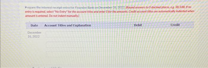 Prepare the interest receipt entry for Flounder Bank on December 31, 2022. (Round answers to 0 decimal places, eg. 38,548. If no
entry is required, select "No Entry" for the account titles and enter O for the amounts. Credit account titles are automatically indented when
amount is entered. Do not indent manually.)
Date
December
31, 2022
Account Titles and Explanation
Debit
Credit