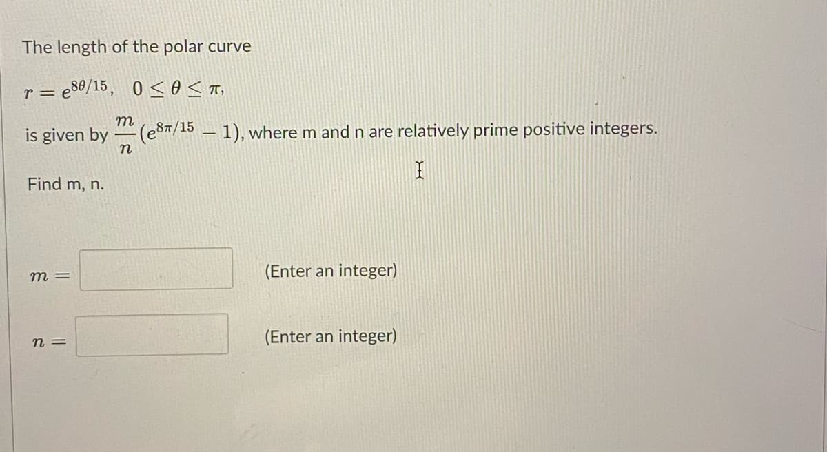 The length of the polar curve
r = e80/15, 0 < 0< T,
m
is given by
(eST/15 - 1), where m and n are relatively prime positive integers.
n
Find m, n.
(Enter an integer)
= U
n =
(Enter an integer)
