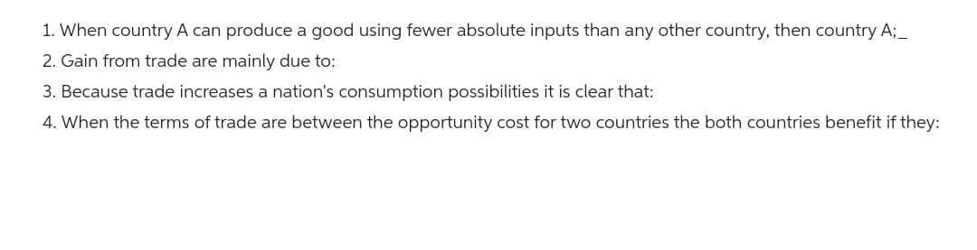 1. When country A can produce a good using fewer absolute inputs than any other country, then country A;_
2. Gain from trade are mainly due to:
3. Because trade increases a nation's consumption possibilities it is clear that:
4. When the terms of trade are between the opportunity cost for two countries the both countries benefit if they: