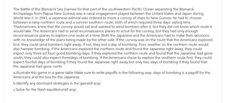 The Battle of the Bismarck Sea (named for that part of the southwestern Pacific Ocean separating the Bismarck
Archipelago from Papua New Guinea) was a naval engagement played between the United States and Japan during
World War II. In 1943, a Japanese admiral was ordered to move a convoy of ships to New Guinea; he had to choose
between a rainy northern route and a sunnier southern route, both of which required three days' sailing time.
TheAmericans knew that the convoy would sail and wanted to send bombers after it, but they did not know which route it
would take. The Americans had to send reconnaissance planes to scout for the convoy, but they had only enough
reconnaissance planes to explore one route at a time. Both the Japanese and the Americans had to make their decisions
with no knowledge of the plans being made by the other side. If the convoy was on the route that the Americans explored
first, they could send bombers right away; if not, they lost a day of bombing. Poor weather on the northern route would
also hamper bombing. If the Americans explored the northern route and found the Japanese right away, they could
expect only three (of four) good bombing days; if they explored the northern route and found that the Japanese had gone
south, they could also expect threedays of bombing. If the Americans chose to explore the southern route first, they could
expect fourfull days of bombing if they found the Japanese right away but only two days of bombing if they found that
the Japanese had gone north.
a.lllustrate this game in a game table.Make sure to write payoffs in the following way: days of bombing is a payoff for the
Americans and the loss for the Japanese.
b.Identify any dominant strategies in the game(if any).
c.Solve for the Nash equilibrium(if any).