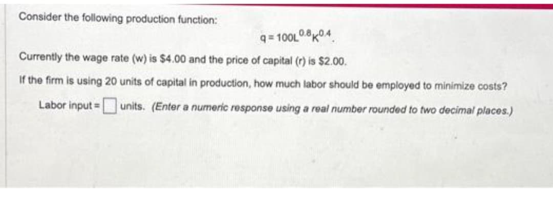 Consider the following production function:
q=100L0.80.4
Currently the wage rate (w) is $4.00 and the price of capital (r) is $2.00.
If the firm is using 20 units of capital in production, how much labor should be employed to minimize costs?
Labor input = units. (Enter a numeric response using a real number rounded to two decimal places.)