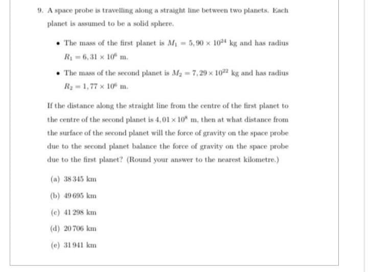 9. A space probe is travelling along a straight line between two planets. Each
planet is assumed to be a solid sphere.
The mass of the first planet is M₁ = 5,90 x 1024 kg and has radius
R₁ = 6,31 x 10 m.
• The mass of the second planet is M₂=7,29 x 1022 kg and has radius
R₂ = 1,77 x 106 m.
If the distance along the straight line from the centre of the first planet to
the centre of the second planet is 4,01 x 10 m, then at what distance from
the surface of the second planet will the force of gravity on the space probe
due to the second planet balance the force of gravity on the space probe
due to the first planet? (Round your answer to the nearest kilometre.)
(a) 38 345 km
(b) 49 695 km
(c) 41 298 km
(d) 20 706 km
(e) 31941 km