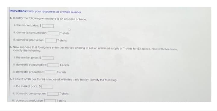 Instructions: Enter your responses as a whole number.
Identify the following when there is an absence of trade:
L. the market price: $[
i domestic consumption:
i domestic production: [
T-shirts
b. Now suppose that foreigners enter the market, offering to sell an unlimited supply of T-shirts for $3 apiece. Now with free trade,
identify the following:
1. the market price: $[
i domestic consumption:
ili domestic production:
T-shirts
c. If a tariff of $6 per T-shirt is imposed, with this trade barrier, identify the following:
i the market price: $[
ii. domestic consumption:
ili domestic production: [
T-shirts
T-shirts
T-shirts
T-shirts