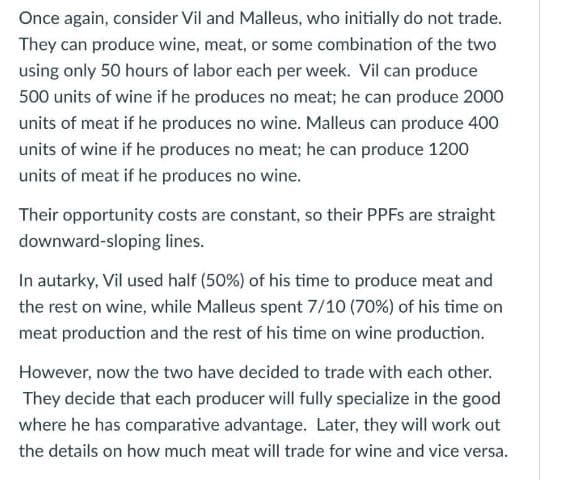 Once again, consider Vil and Malleus, who initially do not trade.
They can produce wine, meat, or some combination of the two
using only 50 hours of labor each per week. Vil can produce
500 units of wine if he produces no meat; he can produce 2000
units of meat if he produces no wine. Malleus can produce 400
units of wine if he produces no meat; he can produce 1200
units of meat if he produces no wine.
Their opportunity costs are constant, so their PPFs are straight
downward-sloping lines.
In autarky, Vil used half (50%) of his time to produce meat and
the rest on wine, while Malleus spent 7/10 (70%) of his time on
meat production and the rest of his time on wine production.
However, now the two have decided to trade with each other.
They decide that each producer will fully specialize in the good
where he has comparative advantage. Later, they will work out
the details on how much meat will trade for wine and vice versa.