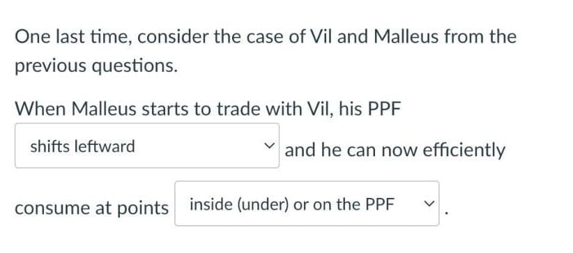 One last time, consider the case of Vil and Malleus from the
previous questions.
When Malleus starts to trade with Vil, his PPF
shifts leftward
and he can now efficiently
consume at points inside (under) or on the PPF