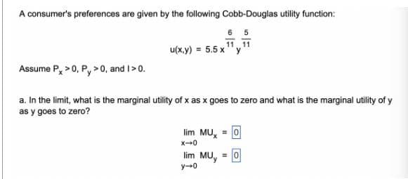 A consumer's preferences are given by the following Cobb-Douglas utility function:
65
11. 11
u(x,y) = 5.5 x y
Assume Px > 0, P, > 0, and I > 0.
a. In the limit, what is the marginal utility of x as x goes to zero and what is the marginal utility of y
as y goes to zero?
lim MUX = 0
x-0
lim Muy = 0
y-0