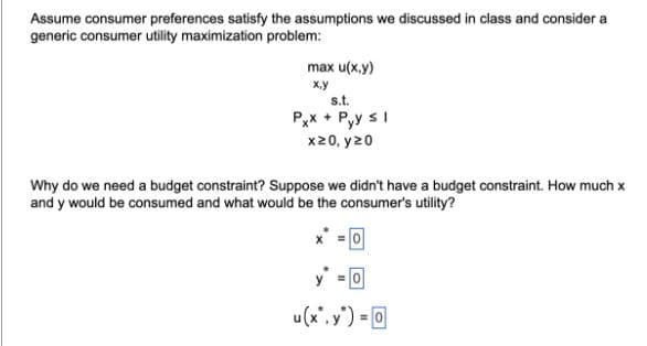 Assume consumer preferences satisfy the assumptions we discussed in class and consider a
generic consumer utility maximization problem:
max u(x,y)
x.y
s.t.
Pxx +Pyy ≤ 1
x>0, y20
Why do we need a budget constraint? Suppose we didn't have a budget constraint. How much x
and y would be consumed and what would be the consumer's utility?
=0
u(x". y") = 0
=