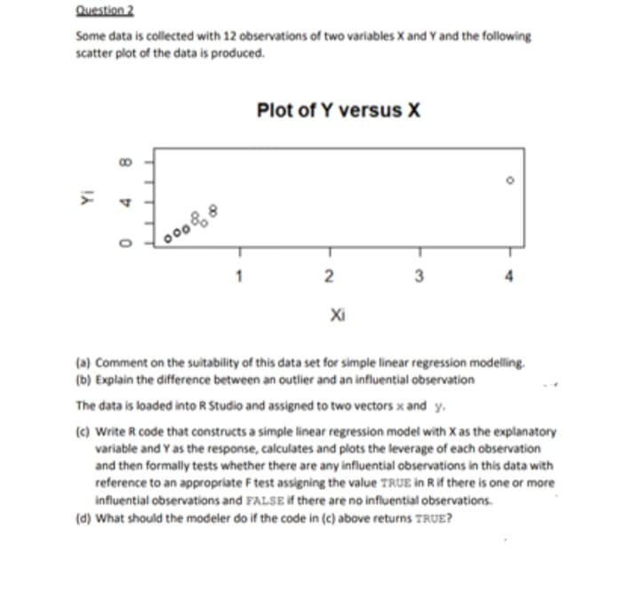 Question 2
Some data is collected with 12 observations of two variables X and Y and the following
scatter plot of the data is produced.
Yi
8
D
0
00088
1
Plot of Y versus X
2
Xi
3
(a) Comment on the suitability of this data set for simple linear regression modelling.
(b) Explain the difference between an outlier and an influential observation
The data is loaded into R Studio and assigned to two vectors x and y.
(c) Write R code that constructs a simple linear regression model with X as the explanatory
variable and Y as the response, calculates and plots the leverage of each observation
and then formally tests whether there are any influential observations in this data with
reference to an appropriate F test assigning the value TRUE in R if there is one or more
influential observations and FALSE if there are no influential observations.
(d) What should the modeler do if the code in (c) above returns TRUE?