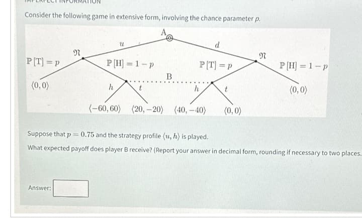 Consider the following game in extensive form, involving the chance parameter p.
PT] =P
(0,0)
N
Answer:
U
P[H] = 1-p
h
B
P[T] = P
h
d
(-60,60) (20,-20) (40,-40)
t
(0,0)
N
P[H] = 1-p
(0,0)
Suppose that p = 0.75 and the strategy profile (u, h) is played.
What expected payoff does player B receive? (Report your answer in decimal form, rounding if necessary to two places.