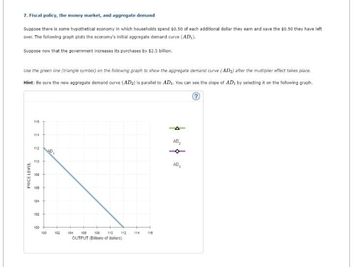 7. Fiscal policy, the money market, and aggregate demand
Suppose there is some hypothetical economy in which households spend $0.50 of each additional dollar they earn and save the $0.50 they have left
over. The following graph plots the economy's initial aggregate demand curve (AD₁).
Suppose now that the government increases its purchases by $2.5 billion.
Use the green line (triangle symbol) on the following graph to show the aggregate demand curve (AD₂) after the multiplier effect takes place.
Hint: Be sure the new aggregate demand curve (AD₂) is parallel to AD₁. You can see the slope of AD₁ by selecting it on the following graph.
PRICE LEVEL
116
114
112
110
108
100
104
102
100
100
AD.
102
104 100 108 110 112
OUTPUT (Billions of dollars)
114
110
ܐ ܘ ܘ
AD₂
AD₂