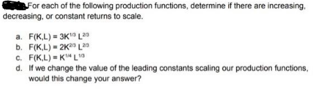 For each of the following production functions, determine if there are increasing,
decreasing, or constant returns to scale.
a. F(K,L)= 3K1 L20
b. F(K,L) = 2K2/3 L20
c. F(K,L)=K¹4 L10
d. If we change the value of the leading constants scaling our production functions,
would this change your answer?