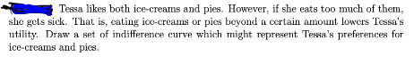 Tessa likes both ice-creams and pies. However, if she eats too much of them,
she gets sick. That is, cating ice-creams or pics beyond a certain amount lowers Tessa's
utility. Draw a set of indifference curve which might represent Tessa's preferences for
ice-creams and pies.