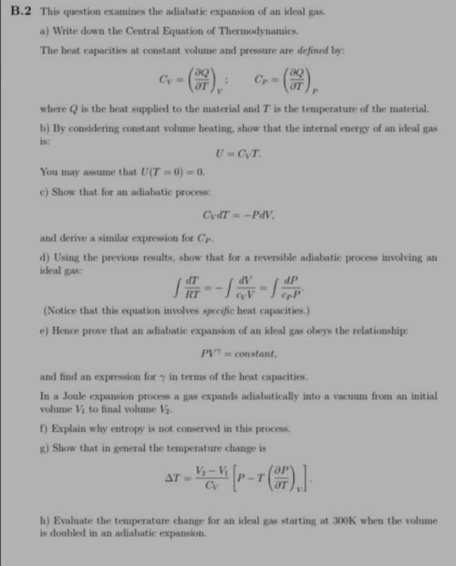 B.2 This question examines the adiabatic expansion of an ideal gas.
a) Write down the Central Equation of Thermodynamics.
The heat capacities at constant volume and pressure are defined by:
aq
aq
Cy=
¡ Cp=
where Q is the heat supplied to the material and T is the temperature of the material.
b) By considering constant volume heating, show that the internal energy of an ideal gas
is:
U=CyT.
You may assume that U(T=0) = 0.
e) Show that for an adiabatic process:
and derive a similar expression for Cp.
d) Using the previous results, show that for a reversible adiabatic process involving an
ideal gas:
dT
CydT=-PdV,
RT
dV
- Lav-lap
(Notice that this equation involves specific heat capacities.)
e) Hence prove that an adiabatic expansion of an ideal gas obeys the relationship:
PV = constant,
and find an expression for in terms of the heat capacities.
In a Joule expansion process a gas expands adiabatically into a vacuum from an initial
volume V₁ to final volume V₂.
f) Explain why entropy is not conserved in this process,
g) Show that in general the temperature change is
AT=
T = V₁-V [P-T (OP)].
Cv
h) Evaluate the temperature change for an ideal gas starting at 300K when the volume
is doubled in an adiabatic expansion.