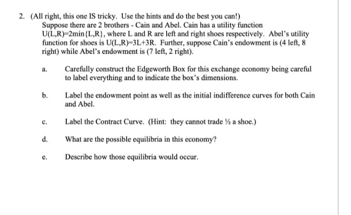 2. (All right, this one IS tricky. Use the hints and do the best you can!)
Suppose there are 2 brothers - Cain and Abel. Cain has a utility function
U(L,R) 2min {L,R}, where L and R are left and right shoes respectively. Abel's utility
function for shoes is U(L,R)-3L+3R. Further, suppose Cain's endowment is (4 left, 8
right) while Abel's endowment is (7 left, 2 right).
a.
b.
C.
d.
e.
Carefully construct the Edgeworth Box for this exchange economy being careful
to label everything and to indicate the box's dimensions.
Label the endowment point as well as the initial indifference curves for both Cain
and Abel.
Label the Contract Curve. (Hint: they cannot trade ½ a shoe.)
What are the possible equilibria in this economy?
Describe how those equilibria would occur.