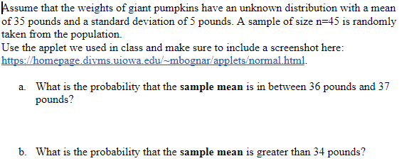 Assume that the weights of giant pumpkins have an unknown distribution with a mean
of 35 pounds and a standard deviation of 5 pounds. A sample of size n=45 is randomly
taken from the population.
Use the applet we used in class and make sure to include a screenshot here:
https://homepage.divms uiowa.edu/-mbognar/applets/normal html.
a. What is the probability that the sample mean is in between 36 pounds and 37
pounds?
b. What is the probability that the sample mean is greater than 34 pounds?
