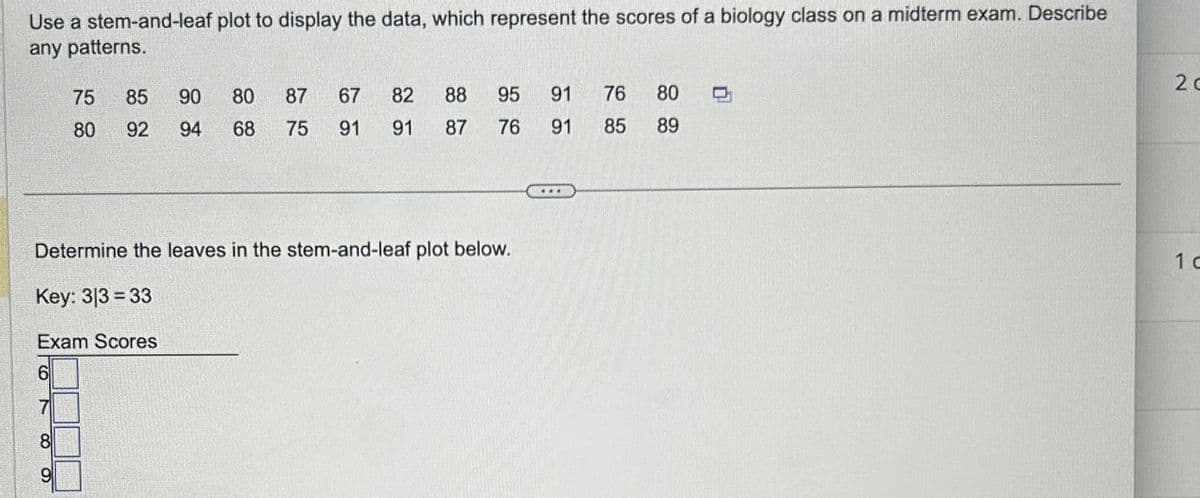 Use a stem-and-leaf plot to display the data, which represent the scores of a biology class on a midterm exam. Describe
any patterns.
75
85
90 80 87 67
82
80 92 94
68 75
91
91
880
95
91
76
87
76 91
95
85
880
89
Determine the leaves in the stem-and-leaf plot below.
Key: 313 33
Exam Scores
6
8
9
20
1 d