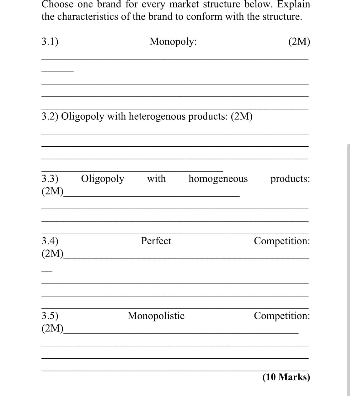 Choose one brand for every market structure below. Explain
the characteristics of the brand to conform with the structure.
3.1)
Monopoly:
(2M)
3.2) Oligopoly with heterogenous products: (2M)
3.3)
(2M)
Oligopoly
with
homogeneous
products:
3.4)
(2M)
Perfect
Competition:
Competition:
3.5)
(2M)
Monopolistic
(10 Marks)
