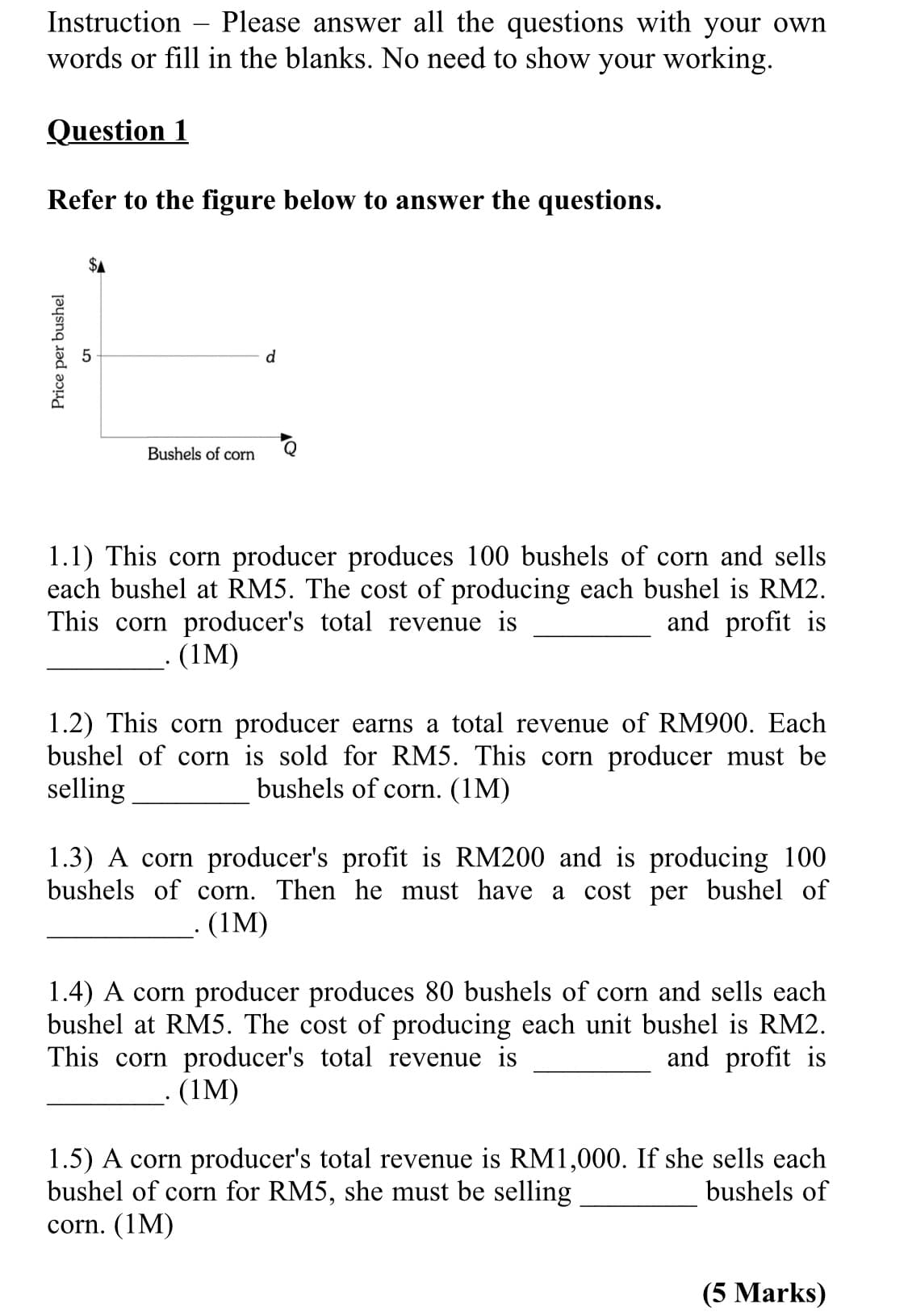 Instruction – Please answer all the questions with your own
words or fill in the blanks. No need to show your working.
Question 1
Refer to the figure below to answer the questions.
d
Bushels of corn
1.1) This corn producer produces 100 bushels of corn and sells
each bushel at RM5. The cost of producing each bushel is RM2.
This corn producer's total revenue is
and profit is
(1M)
1.2) This corn producer earns a total revenue of RM900. Each
bushel of corn is sold for RM5. This corn producer must be
selling
bushels of corn. (1M)
1.3) A corn producer's profit is RM200 and is producing 100
bushels of corn. Then he must have a cost per bushel of
- (1M)
1.4) A corn producer produces 80 bushels of corn and sells each
bushel at RM5. The cost of producing each unit bushel is RM2.
This corn producer's total revenue is
and profit is
(1M)
1.5) A corn producer's total revenue is RM1,000. If she sells each
bushel of corn for RM5, she must be selling
corn. (1M)
bushels of
(5 Marks)
Price per bushel
