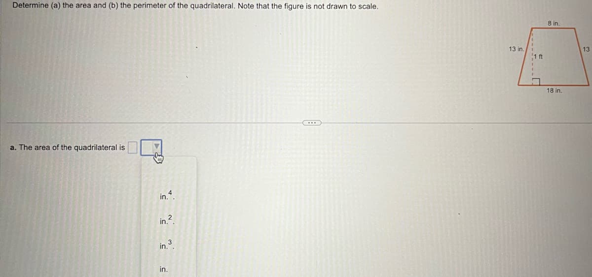 Determine (a) the area and (b) the perimeter of the quadrilateral. Note that the figure is not drawn to scale.
a. The area of the quadrilateral is
in.4
in.²
in."
in.
8 in.
13 in.
F
1 ft
18 in.
13