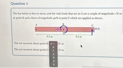 Question 7
The bar below is free to move, and the only loads that act on it are a couple of magnitude 1 N-mi
at point B and a force of magnitude 40N at point C which are applied as shown.
IN
0.1 m
0.1 m
The net moment about point B-N-m
The net moment about point C
46
N-m
40 N