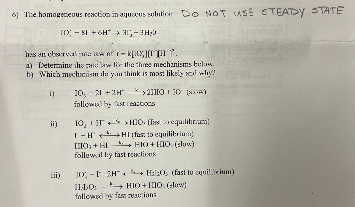 6) The homogeneous reaction in aqueous solution Do NOT USE STEADY STATE
IO3 +81 + 6H*→ 313 + 3H₂0
has an observed rate law of r = k[IO; ][I][H*]².
a) Determine the rate law for the three mechanisms below.
b) Which mechanism do you think is most likely and why?
i)
k2HIO+ IO (slow)
ii)
iii)
IO3 + 21 + 2H+
followed by fast reactions
ka
IO; + H+ K →→HIO3 (fast to equilibrium)
103
←
I¯ + H+
kHI (fast to equilibrium)
kc
HIO3 + HI → HIO + HIO2 (slow)
followed by fast reactions
IO; + I¯ +2H* ← ka → H₂l2O3 (fast to equilibrium)
H2l2O3 kb HIO+HIO2 (slow)
followed by fast reactions
Di locais
(d