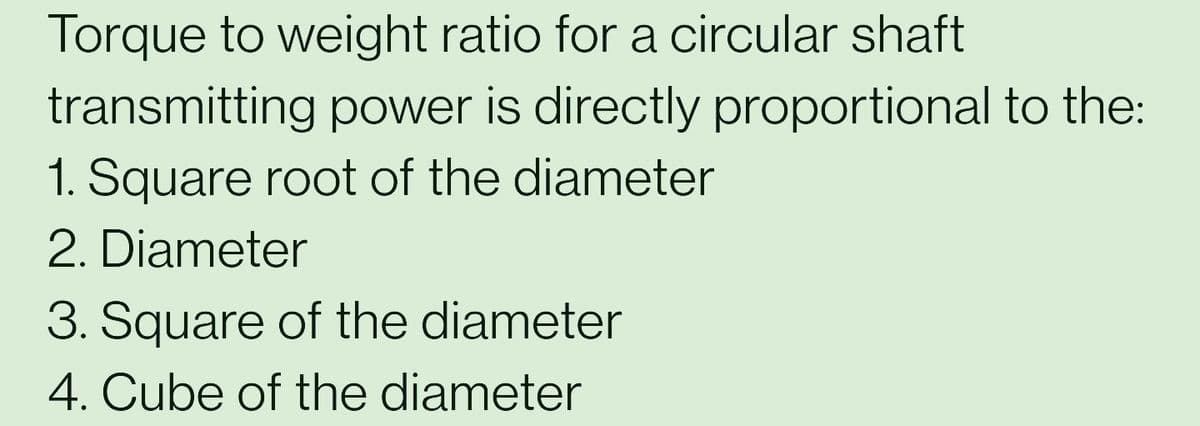 Torque to weight ratio for a circular shaft
transmitting power is directly proportional to the:
1. Square root of the diameter
2. Diameter
3. Square of the diameter
4. Cube of the diameter
