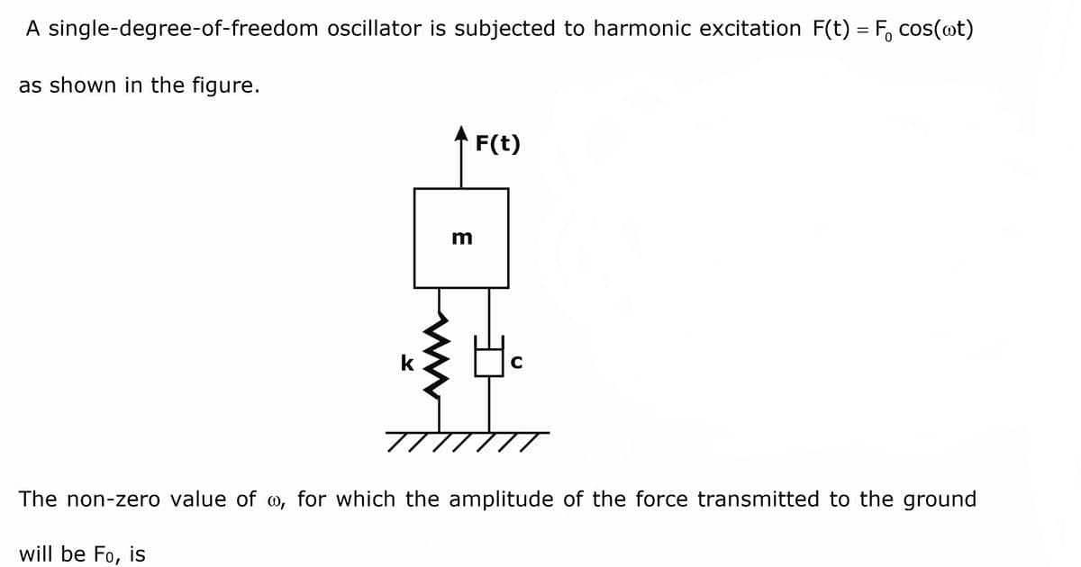 A single-degree-of-freedom oscillator is subjected to harmonic excitation F(t) = F, cos(@t)
as shown in the figure.
* F(t)
m
k
C
The non-zero value of w, for which the amplitude of the force transmitted to the ground
will be Fo, is
